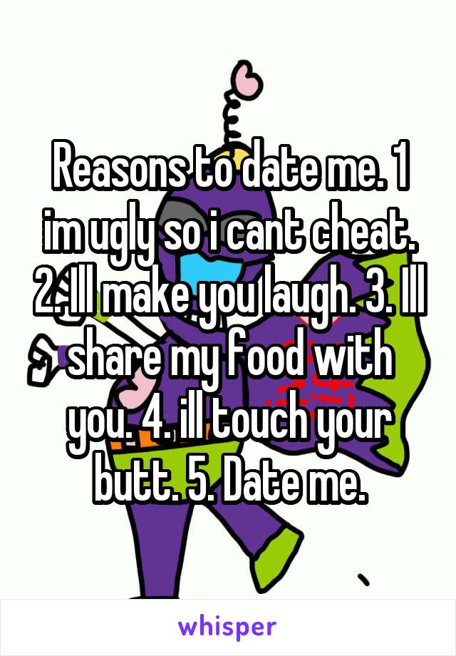 Reasons to date me. 1 im ugly so i cant cheat. 2. Ill make you laugh. 3. Ill share my food with you. 4. ill touch your butt. 5. Date me.