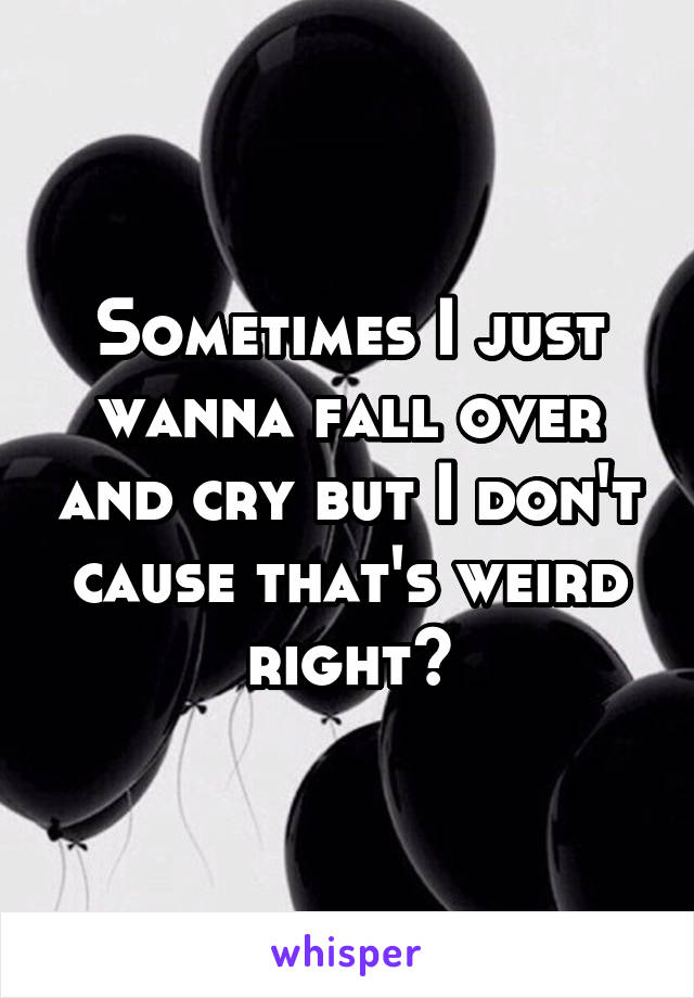 Sometimes I just wanna fall over and cry but I don't cause that's weird right?