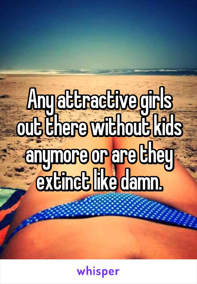 Any attractive girls out there without kids anymore or are they extinct like damn.