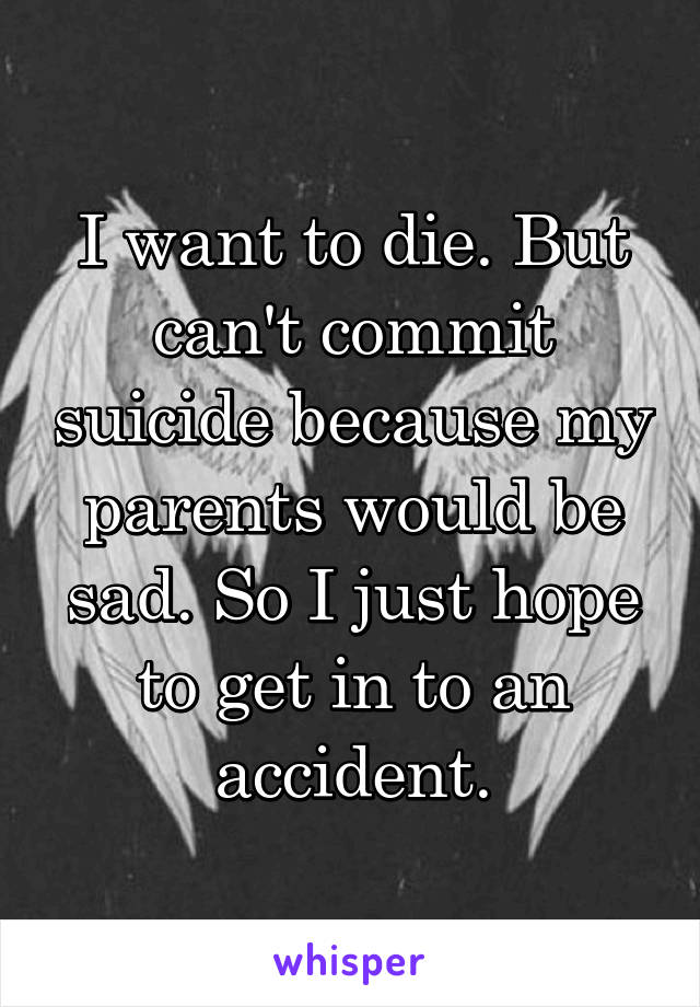 I want to die. But can't commit suicide because my parents would be sad. So I just hope to get in to an accident.