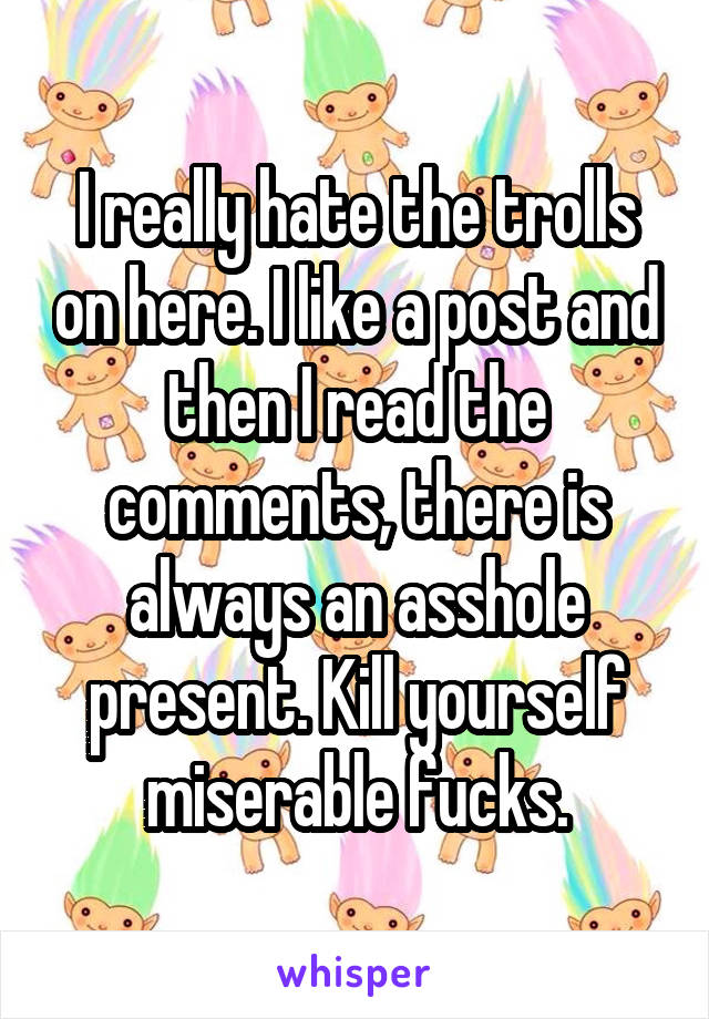 I really hate the trolls on here. I like a post and then I read the comments, there is always an asshole present. Kill yourself miserable fucks.