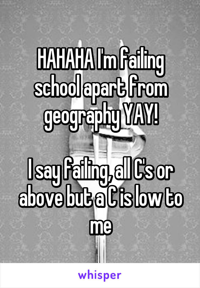 HAHAHA I'm failing school apart from geography YAY!

I say failing, all C's or above but a C is low to me