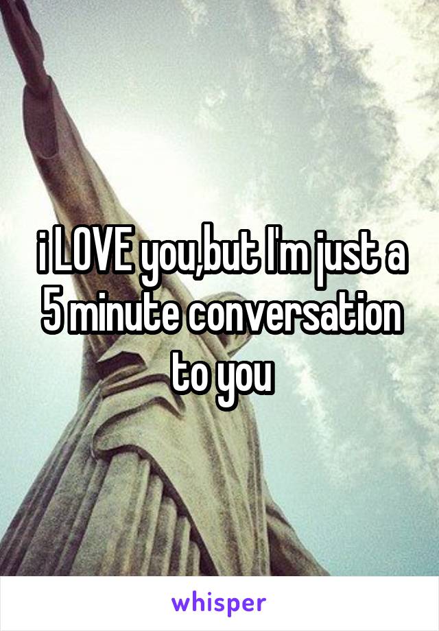 i LOVE you,but I'm just a 5 minute conversation to you