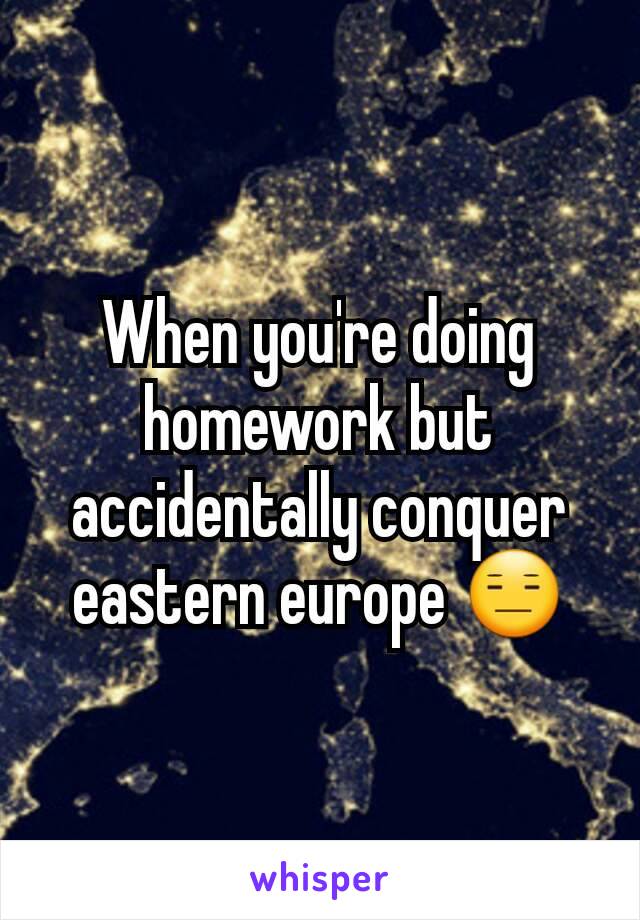 When you're doing homework but accidentally conquer eastern europe 😑