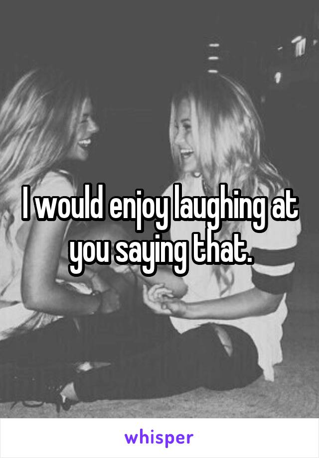 I would enjoy laughing at you saying that.