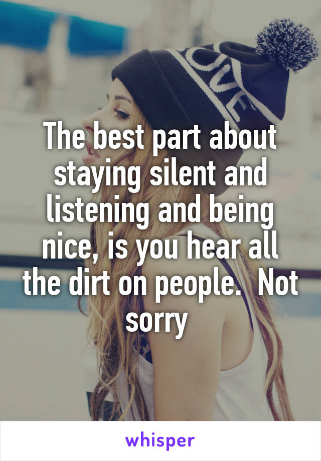 The best part about staying silent and listening and being nice, is you hear all the dirt on people.  Not sorry 