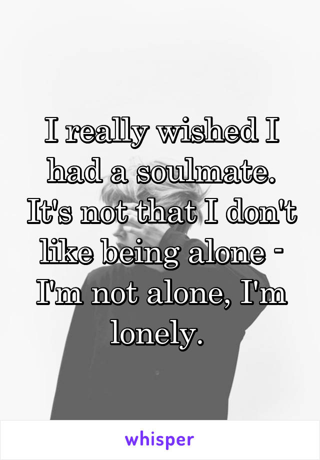 I really wished I had a soulmate. It's not that I don't like being alone - I'm not alone, I'm lonely. 