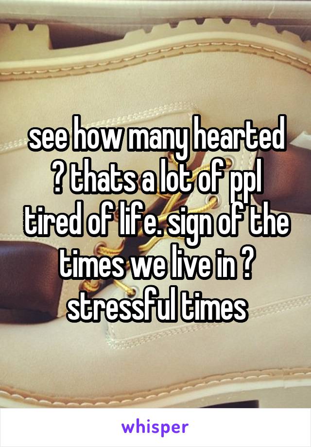 see how many hearted ? thats a lot of ppl tired of life. sign of the times we live in ? stressful times