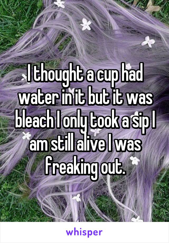 I thought a cup had water in it but it was bleach I only took a sip I am still alive I was freaking out.