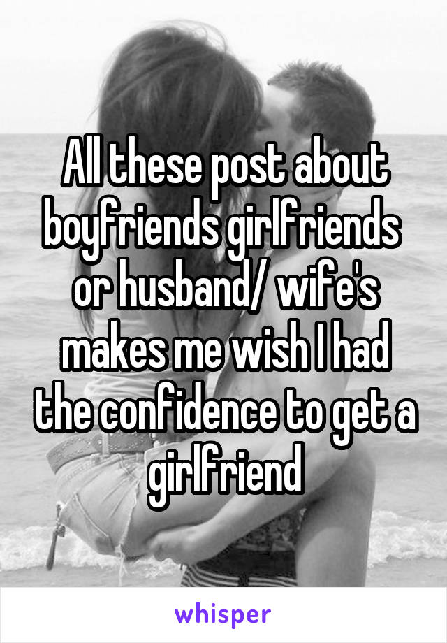 All these post about boyfriends girlfriends  or husband/ wife's makes me wish I had the confidence to get a girlfriend