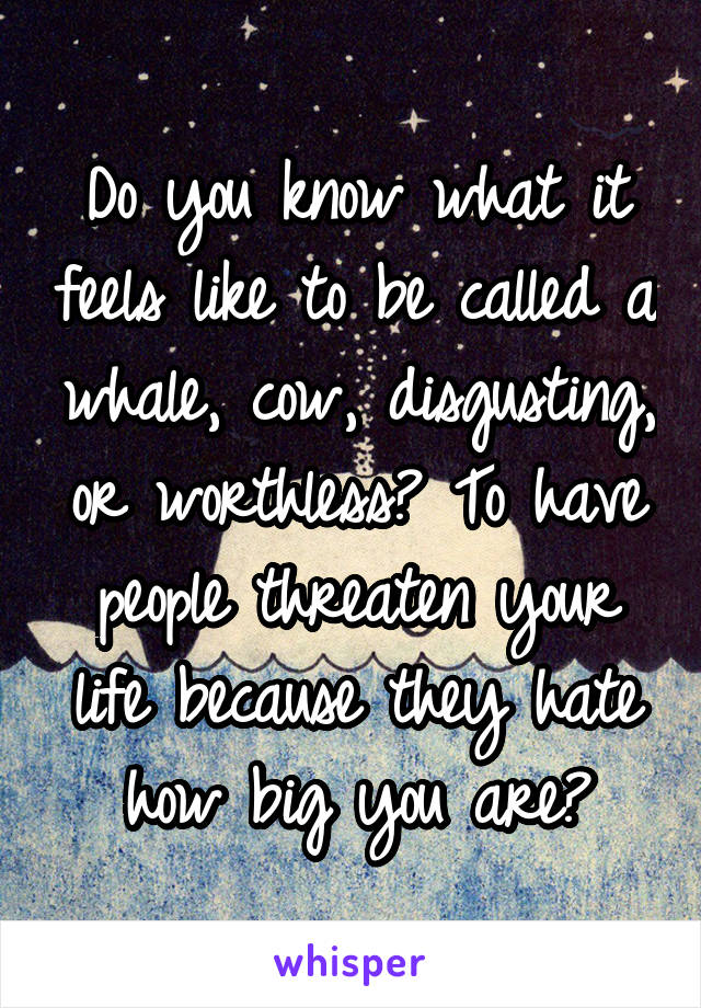 Do you know what it feels like to be called a whale, cow, disgusting, or worthless? To have people threaten your life because they hate how big you are?