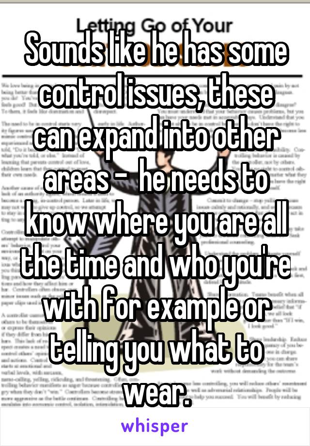 Sounds like he has some control issues, these can expand into other areas -  he needs to know where you are all the time and who you're with for example or telling you what to wear.