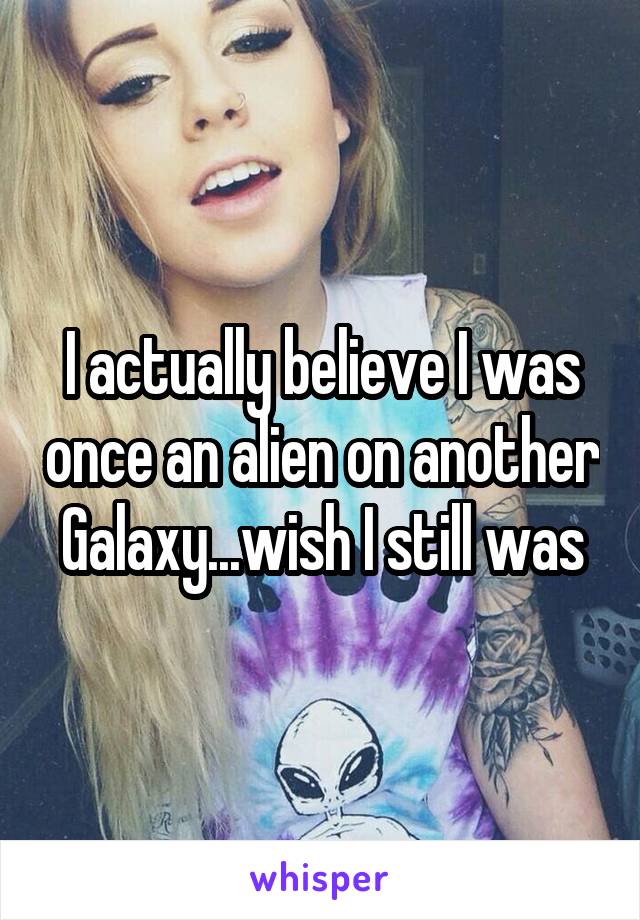 I actually believe I was once an alien on another Galaxy...wish I still was