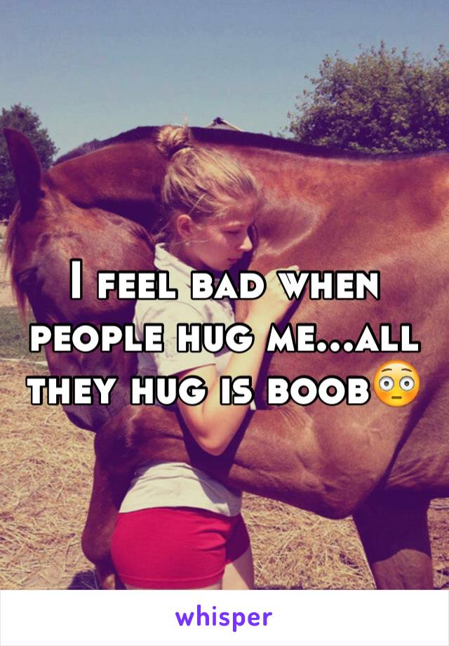 I feel bad when people hug me...all they hug is boob😳