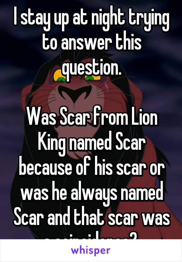 I stay up at night trying to answer this question.

Was Scar from Lion King named Scar because of his scar or was he always named Scar and that scar was a coincidence? 