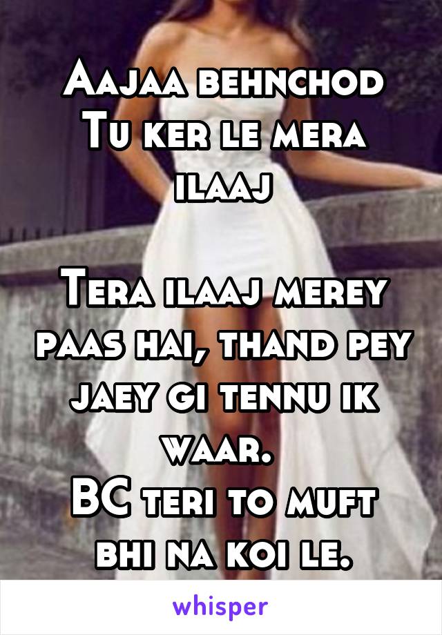 Aajaa behnchod
Tu ker le mera ilaaj

Tera ilaaj merey paas hai, thand pey jaey gi tennu ik waar. 
BC teri to muft bhi na koi le.