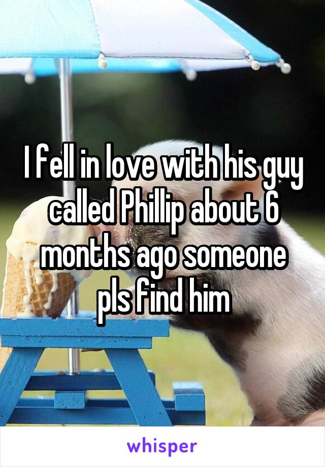 I fell in love with his guy called Phillip about 6 months ago someone pls find him