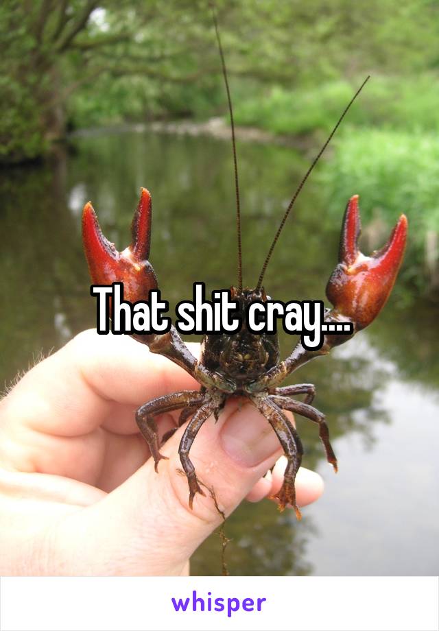 That shit cray....