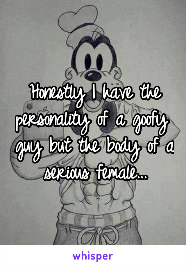 Honestly I have the personality of a goofy  guy but the body of a serious female...