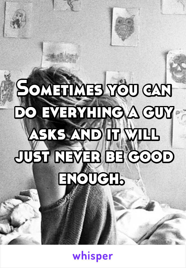 Sometimes you can do everyhing a guy asks and it will just never be good enough. 