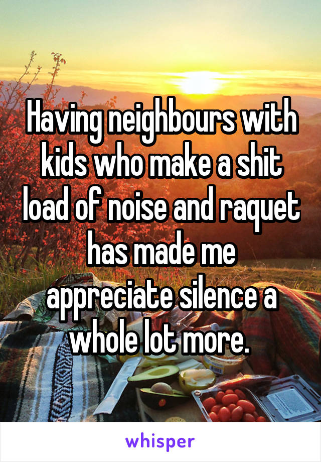 Having neighbours with kids who make a shit load of noise and raquet has made me appreciate silence a whole lot more. 