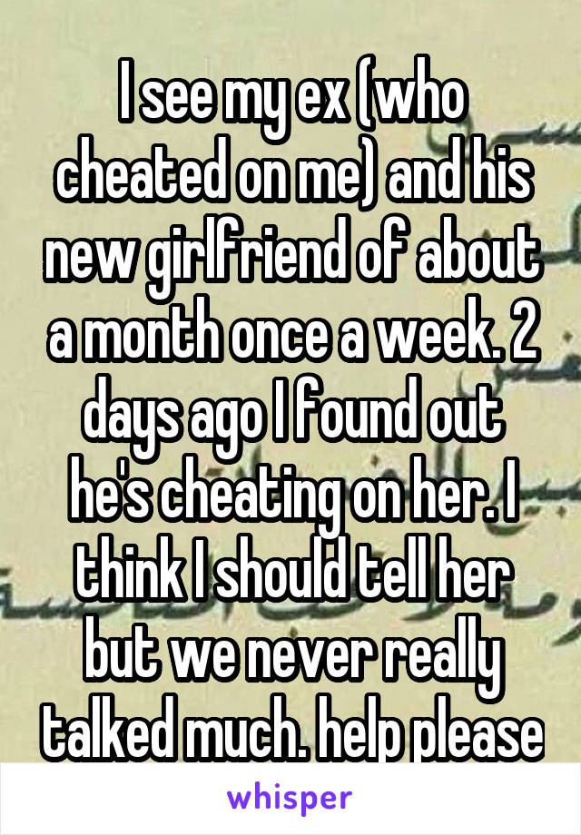 I see my ex (who cheated on me) and his new girlfriend of about a month once a week. 2 days ago I found out he's cheating on her. I think I should tell her but we never really talked much. help please