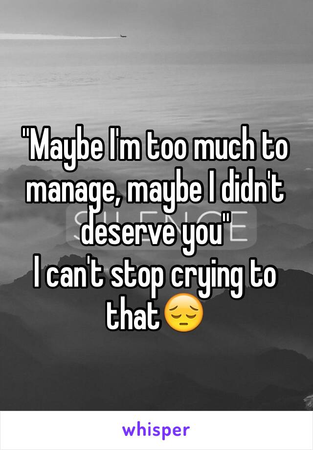 "Maybe I'm too much to manage, maybe I didn't deserve you" 
I can't stop crying to that😔