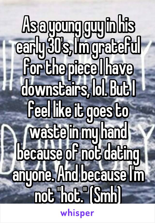 As a young guy in his early 30's, I'm grateful for the piece I have downstairs, lol. But I feel like it goes to waste in my hand because of not dating anyone. And because I'm not "hot." (Smh)