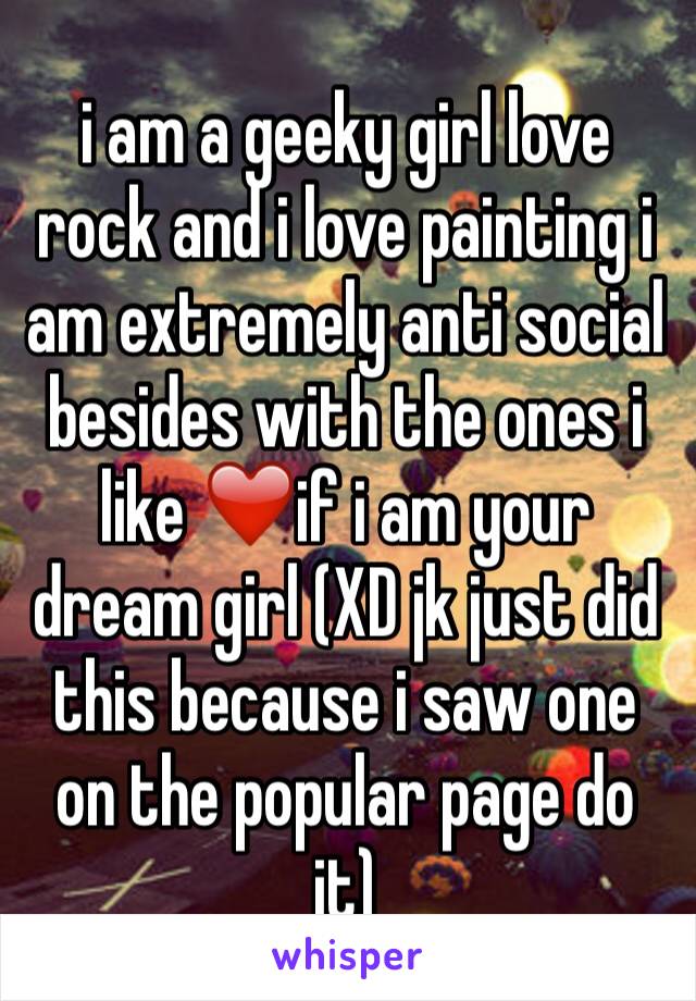 i am a geeky girl love rock and i love painting i am extremely anti social besides with the ones i like ❤️if i am your dream girl (XD jk just did this because i saw one on the popular page do it)