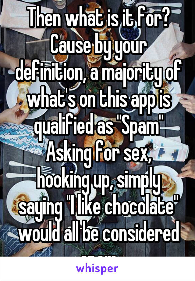 Then what is it for? Cause by your definition, a majority of what's on this app is qualified as "Spam"
Asking for sex, hooking up, simply saying "I like chocolate" would all be considered spam