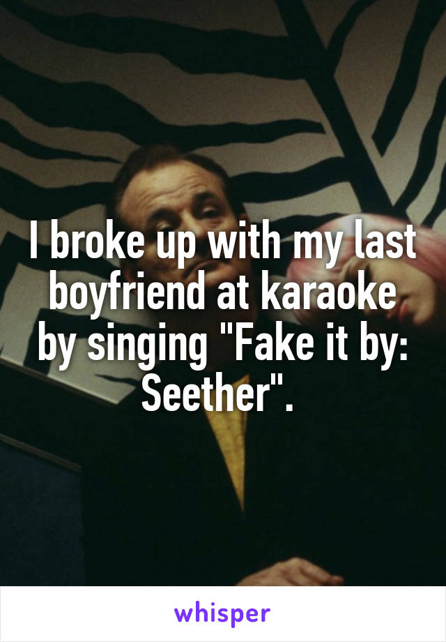 I broke up with my last boyfriend at karaoke by singing "Fake it by: Seether". 