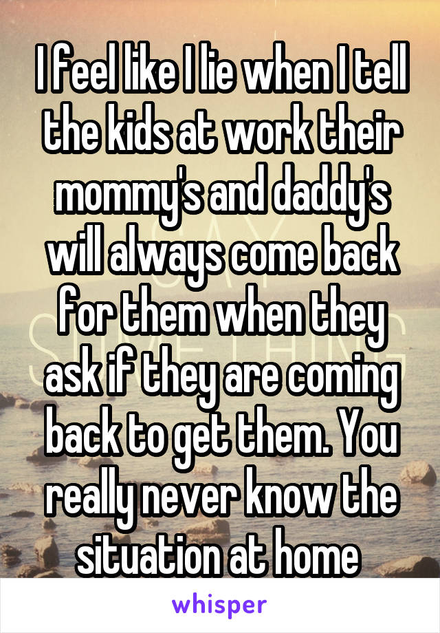 I feel like I lie when I tell the kids at work their mommy's and daddy's will always come back for them when they ask if they are coming back to get them. You really never know the situation at home 