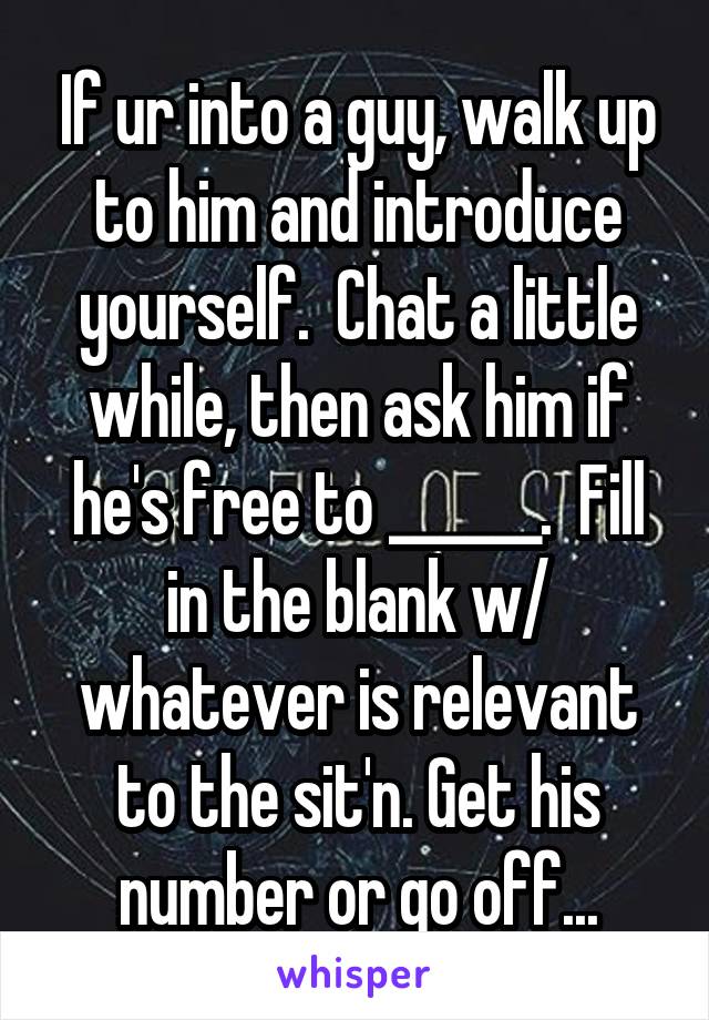 If ur into a guy, walk up to him and introduce yourself.  Chat a little while, then ask him if he's free to ______.  Fill in the blank w/ whatever is relevant to the sit'n. Get his number or go off...