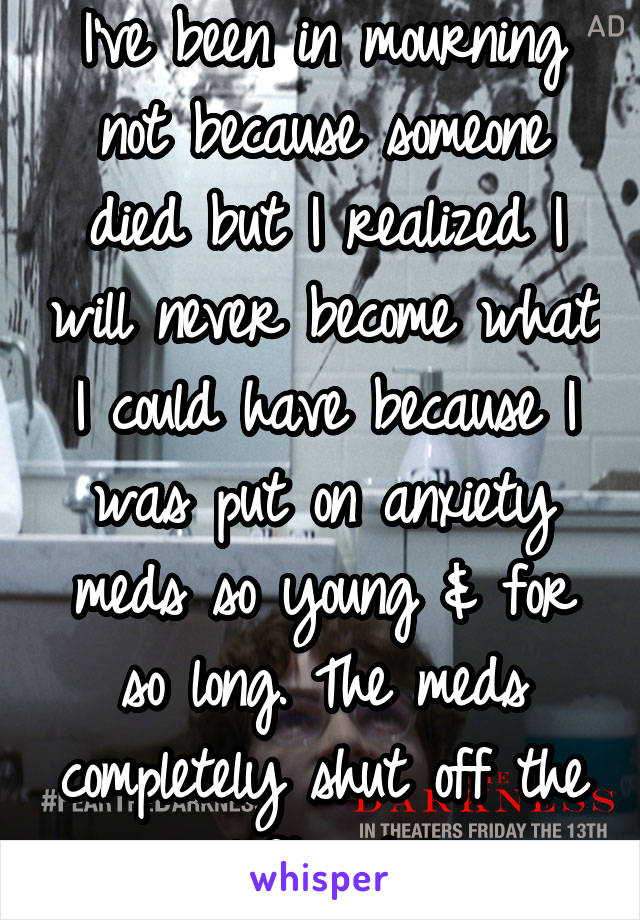 I've been in mourning not because someone died but I realized I will never become what I could have because I was put on anxiety meds so young & for so long. The meds completely shut off the left side