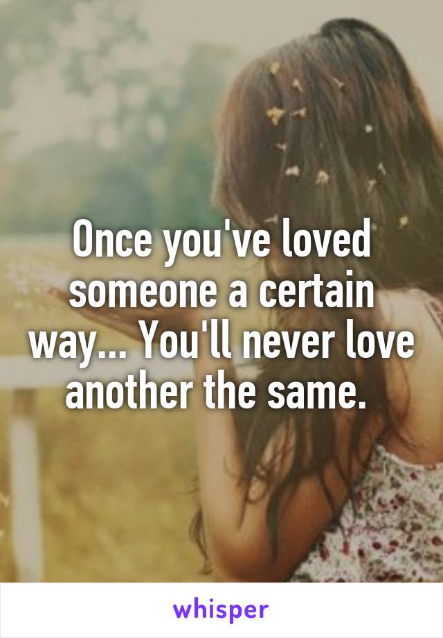 Once you've loved someone a certain way... You'll never love another the same. 