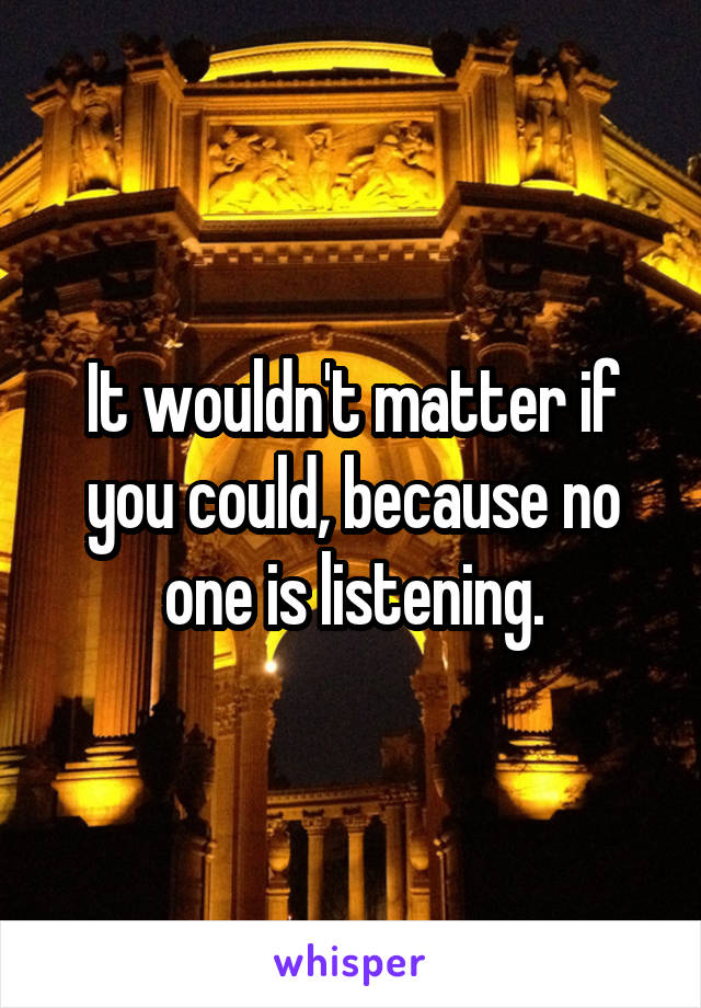 It wouldn't matter if you could, because no one is listening.