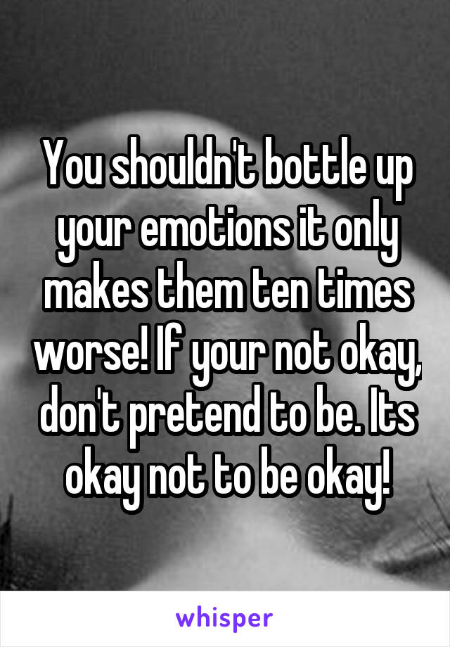 You shouldn't bottle up your emotions it only makes them ten times worse! If your not okay, don't pretend to be. Its okay not to be okay!