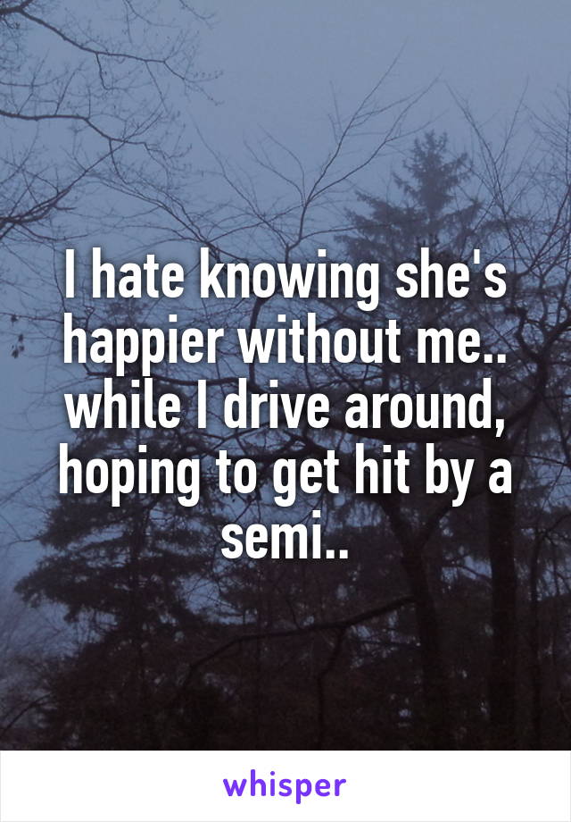 I hate knowing she's happier without me.. while I drive around, hoping to get hit by a semi..