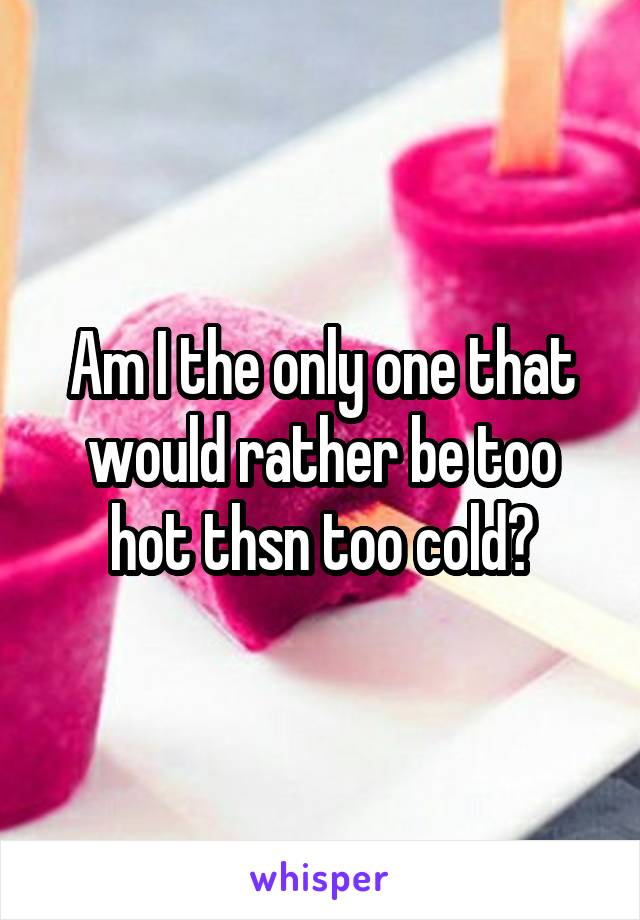 Am I the only one that would rather be too hot thsn too cold?