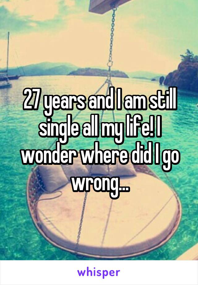 27 years and I am still single all my life! I wonder where did I go wrong...