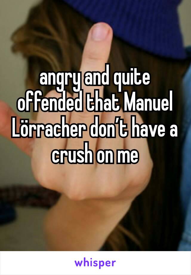 angry and quite offended that Manuel Lörracher don’t have a crush on me