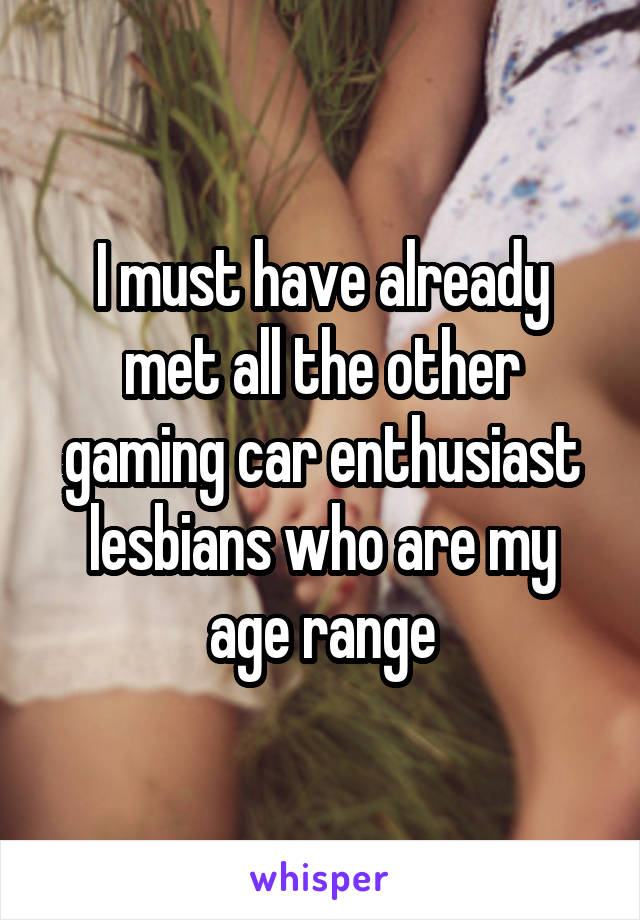 I must have already met all the other gaming car enthusiast lesbians who are my age range