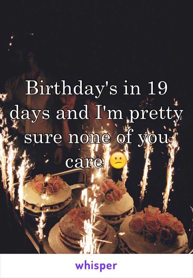 Birthday's in 19 days and I'm pretty sure none of you care 😕