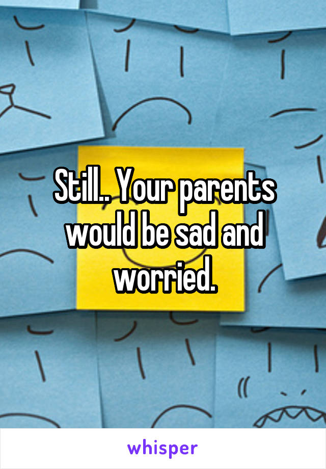 Still.. Your parents would be sad and worried.