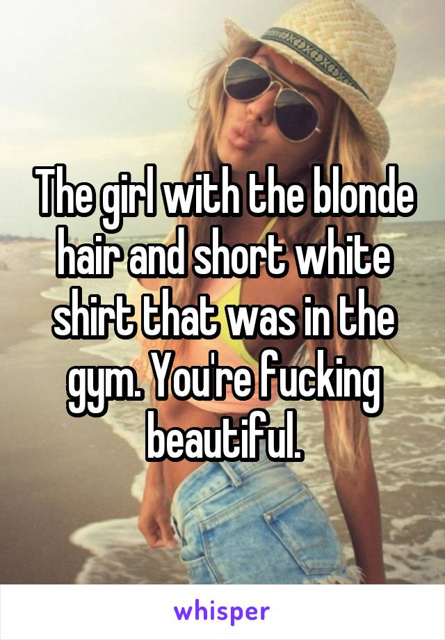 The girl with the blonde hair and short white shirt that was in the gym. You're fucking beautiful.