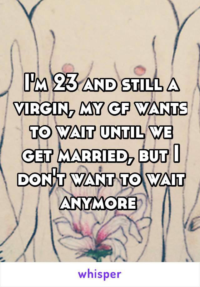 I'm 23 and still a virgin, my gf wants to wait until we get married, but I don't want to wait anymore 