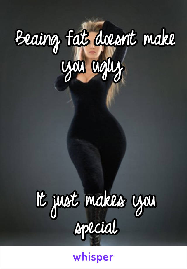 Beaing fat doesnt make you ugly 




It just makes you special