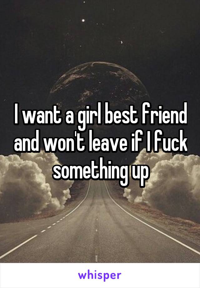 I want a girl best friend and won't leave if I fuck something up