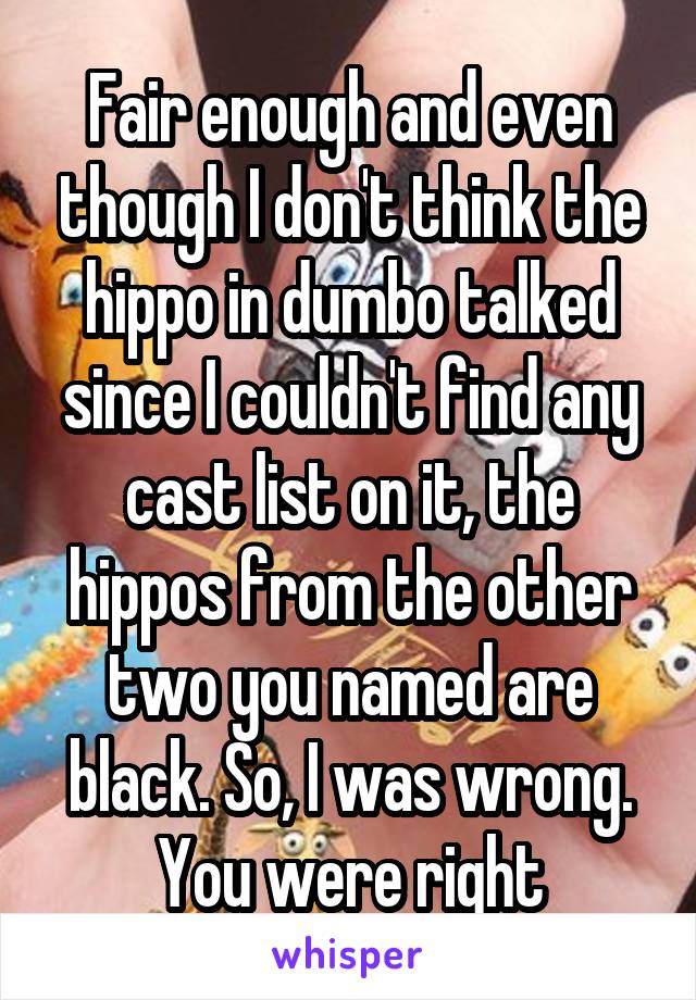 Fair enough and even though I don't think the hippo in dumbo talked since I couldn't find any cast list on it, the hippos from the other two you named are black. So, I was wrong. You were right