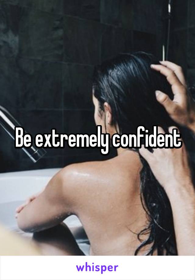 Be extremely confident